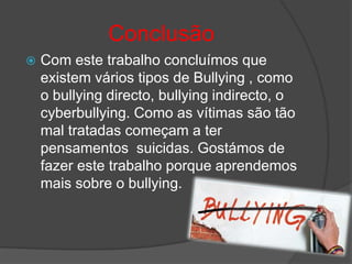 Conclusão
   Com este trabalho concluímos que
    existem vários tipos de Bullying , como
    o bullying directo, bullying indirecto, o
    cyberbullying. Como as vítimas são tão
    mal tratadas começam a ter
    pensamentos suicidas. Gostámos de
    fazer este trabalho porque aprendemos
    mais sobre o bullying.
 