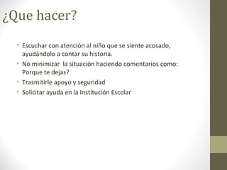 ¿Que hacer?
• Escuchar con atención al niño que se siente acosado,
ayudándolo a contar su historia.
• No minimizar la situación haciendo comentarios como:
Porque te dejas?
• Trasmitirle apoyo y seguridad
• Solicitar ayuda en la Institución Escolar
 