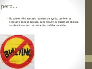 pero…
• No solo el niño acosado requiere de ayuda, también es
necesario darla al agresor, pues el bullying puede ser el inicio
de situaciones aun mas violentas o delincuenciales.
 