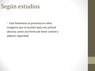 Según estudios
• Este fenómeno se presenta en niños
inseguros que se ocultan bajo una actitud
abusiva, como una forma de tener control y
adquirir seguridad.
 