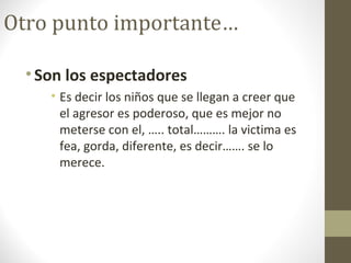 Otro punto importante…
•Son los espectadores
• Es decir los niños que se llegan a creer que
el agresor es poderoso, que es mejor no
meterse con el, ….. total………. la victima es
fea, gorda, diferente, es decir……. se lo
merece.
 