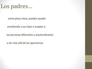Los padres…
como pieza clave, pueden ayudar
enseñando a sus hijos a aceptar a
las personas diferentes y acostumbrarlos
a ver mas allá de las apariencias.
 