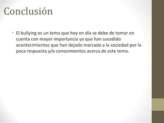 Conclusión
• El bullying es un tema que hoy en día se debe de tomar en
cuenta con mayor importancia ya que han sucedido
acontecimientos que han dejado marcada a la sociedad por la
poca respuesta y/o conocimientos acerca de este tema.
 