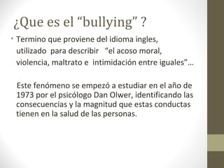 ¿Que es el “bullying” ?
• Termino que proviene del idioma ingles,
utilizado para describir “el acoso moral,
violencia, maltrato e intimidación entre iguales”…
Este fenómeno se empezó a estudiar en el año de
1973 por el psicólogo Dan Olwer, identificando las
consecuencias y la magnitud que estas conductas
tienen en la salud de las personas.
 