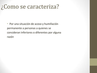 ¿Como se caracteriza?
• Por una situación de acoso y humillación
permanente a personas a quienes se
consideran inferiores o diferentes por alguna
razón
 