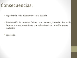 Consecuencias:
• negativa del niño acosado de ir a la Escuela
• Presentación de síntomas físicos como nauseas, ansiedad, insomnio,
frente a la situación de tener que enfrentarse con humillaciones y
maltratos
• Depresión
 