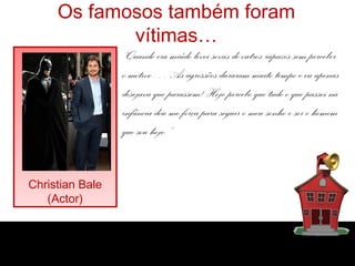 Os famosos também foram
vítimas…
“Quando era miúdo levei sovas de outros rapazes sem perceber
o motivo… As agressões duraram muito tempo e eu apenas
desejava que parassem! Hoje percebo que tudo o que passei na
infância deu-me força para seguir o meu sonho e ser o homem
que sou hoje.”
Christian Bale
(Actor)

 