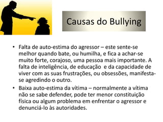 Causas do Bullying
• Falta de auto-estima do agressor – este sente-se
melhor quando bate, ou humilha, e fica a achar-se
muito forte, corajoso, uma pessoa mais importante. A
falta de inteligência, de educação e da capacidade de
viver com as suas frustrações, ou obsessões, manifesta-
se agredindo o outro.
• Baixa auto-estima da vítima – normalmente a vítima
não se sabe defender, pode ter menor constituição
física ou algum problema em enfrentar o agressor e
denunciá-lo às autoridades.
 
