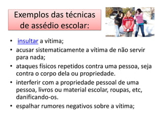 Exemplos das técnicas
de assédio escolar:
• insultar a vítima;
• acusar sistematicamente a vítima de não servir
para nada;
• ataques físicos repetidos contra uma pessoa, seja
contra o corpo dela ou propriedade.
• interferir com a propriedade pessoal de uma
pessoa, livros ou material escolar, roupas, etc,
danificando-os.
• espalhar rumores negativos sobre a vítima;
 
