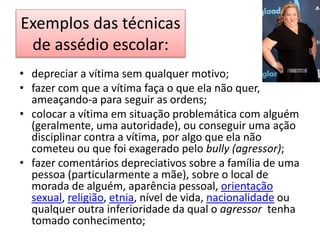 Exemplos das técnicas
de assédio escolar:
• depreciar a vítima sem qualquer motivo;
• fazer com que a vítima faça o que ela não quer,
ameaçando-a para seguir as ordens;
• colocar a vítima em situação problemática com alguém
(geralmente, uma autoridade), ou conseguir uma ação
disciplinar contra a vítima, por algo que ela não
cometeu ou que foi exagerado pelo bully (agressor);
• fazer comentários depreciativos sobre a família de uma
pessoa (particularmente a mãe), sobre o local de
morada de alguém, aparência pessoal, orientação
sexual, religião, etnia, nível de vida, nacionalidade ou
qualquer outra inferioridade da qual o agressor tenha
tomado conhecimento;
 