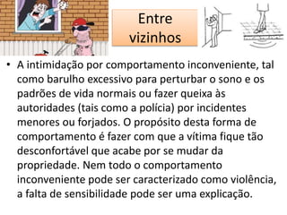 Entre
vizinhos
• A intimidação por comportamento inconveniente, tal
como barulho excessivo para perturbar o sono e os
padrões de vida normais ou fazer queixa às
autoridades (tais como a polícia) por incidentes
menores ou forjados. O propósito desta forma de
comportamento é fazer com que a vítima fique tão
desconfortável que acabe por se mudar da
propriedade. Nem todo o comportamento
inconveniente pode ser caracterizado como violência,
a falta de sensibilidade pode ser uma explicação.
 