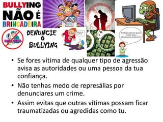• Se fores vítima de qualquer tipo de agressão
avisa as autoridades ou uma pessoa da tua
confiança.
• Não tenhas medo de represálias por
denunciares um crime.
• Assim evitas que outras vítimas possam ficar
traumatizadas ou agredidas como tu.
 
