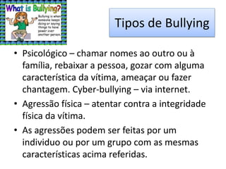 Tipos de Bullying
• Psicológico – chamar nomes ao outro ou à
família, rebaixar a pessoa, gozar com alguma
característica da vítima, ameaçar ou fazer
chantagem. Cyber-bullying – via internet.
• Agressão física – atentar contra a integridade
física da vítima.
• As agressões podem ser feitas por um
individuo ou por um grupo com as mesmas
características acima referidas.
 
