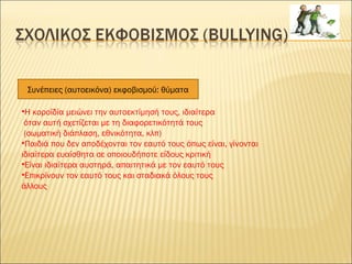 Συνέπειες (αυτοεικόνα) εκφοβισμού: θύματα
•Η κοροϊδία μειώνει την αυτοεκτίμησή τους, ιδιαίτερα
όταν αυτή σχετίζεται με τη διαφορετικότητά τους
(σωματική διάπλαση, εθνικότητα, κλπ)
•Παιδιά που δεν αποδέχονται τον εαυτό τους όπως είναι, γίνονται
ιδιαίτερα ευαίσθητα σε οποιουδήποτε είδους κριτική
•Είναι ιδιαίτερα αυστηρά, απαιτητικά με τον εαυτό τους
•Επικρίνουν τον εαυτό τους και σταδιακά όλους τους
άλλους
 