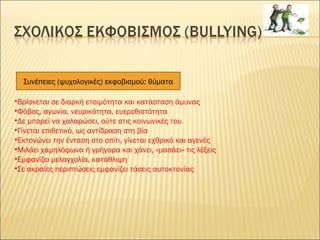 Συνέπειες (ψυχολογικές) εκφοβισμού: θύματα
•Βρίσκεται σε διαρκή ετοιμότητα και κατάσταση άμυνας
•Φόβος, αγωνία, νευρικότητα, ευερεθιστότητα
•Δε μπορεί να χαλαρώσει, ούτε στις κοινωνικές του
•Γίνεται επιθετικό, ως αντίδραση στη βία
•Εκτονώνει την ένταση στο σπίτι, γίνεται εχθρικό και αγενές
•Μιλάει χαμηλόφωνα ή γρήγορα και χάνει, «μασάει» τις λέξεις
•Εμφανίζει μελαγχολία, κατάθλιψη
•Σε ακραίες περιπτώσεις εμφανίζει τάσεις αυτοκτονίας
 