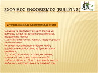 Συνέπειες εκφοβισμού (μακροπρόθεσμες): θύτες
•Αδυναμία να αποδεχτούν τον εαυτό τους και να
αντλήσουν δύναμη και αυτοεκτίμηση με θετικούς,
δημιουργικούς τρόπους
•Δυσκολία διαπροσωπικών σχέσεων, διαχείρισης θυμού
και συγκρούσεων
•Οι οπαδοί τους αποχωρούν σταδιακά, καθώς
μεγαλώνουν και μένουν μόνοι, με άγχος και τάσεις
κατάθλιψης
•Έχουν αυξημένο κίνδυνο νεανικής και ενήλικης
εγκληματικότητας, χρήση ουσιών και αλκοόλ
•Αυξημένη πιθανότητα βίαιης συμπεριφοράς προς τα
παιδιά και τη σύντροφο μέσα στην οικογένειά τους
 