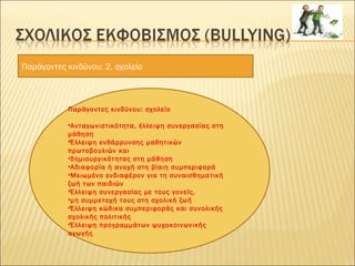 Παράγοντες κινδύνου: 2. σχολείο
Παράγοντες κινδύνου: σχολείο
•Ανταγωνιστικότητα, έλλειψη συνεργασίας στη
μάθηση
•Έλλειψη ενθάρρυνσης μαθητικών
πρωτοβουλιών και
•δημιουργικότητας στη μάθηση
•Αδιαφορία ή ανοχή στη βίαιη συμπεριφορά
•Μειωμένο ενδιαφέρον για τη συναισθηματική
ζωή των παιδιών
•Έλλειψη συνεργασίας με τους γονείς,
•μη συμμετοχή τους στη σχολική ζωή
•Έλλειψη κώδικα συμπεριφοράς και συνολικής
σχολικής πολιτικής
•Έλλειψη προγραμμάτων ψυχοκοινωνικής
αγωγής
 