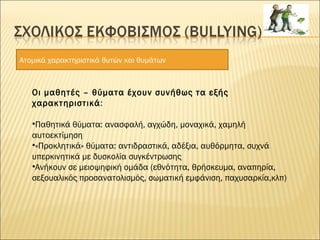 Ατομικά χαρακτηριστικά θυτών και θυμάτων
Οι μαθητές – θύματα έχουν συνήθως τα εξής
χαρακτηριστικά:
•Παθητικά θύματα: ανασφαλή, αγχώδη, μοναχικά, χαμηλή
αυτοεκτίμηση
•«Προκλητικά» θύματα: αντιδραστικά, αδέξια, αυθόρμητα, συχνά
υπερκινητικά με δυσκολία συγκέντρωσης
•Ανήκουν σε μειοψηφική ομάδα (εθνότητα, θρήσκευμα, αναπηρία,
σεξουαλικός προσανατολισμός, σωματική εμφάνιση, παχυσαρκία,κλπ)
 