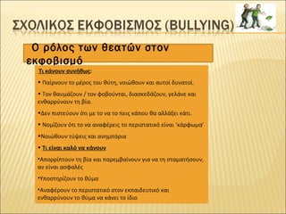 Ο ρόλος των θεατών στον
εκφοβισμό
Τι κάνουν συνήθως:
• Παίρνουν το μέρος του θύτη, νοιώθουν και αυτοί δυνατοί.
• Τον θαυμάζουν / τον φοβούνται, διασκεδάζουν, γελάνε και
ενθαρρύνουν τη βία.
•Δεν πιστεύουν ότι με το να το πεις κάπου θα αλλάξει κάτι.
• Νομίζουν ότι το να αναφέρεις το περιστατικό είναι ‘κάρφωμα’
•Νοιώθουν τύψεις και ανημπόρια
• Τι είναι καλό να κάνουν
•Απορρίπτουν τη βία και παρεμβαίνουν για να τη σταματήσουν,
αν είναι ασφαλές
•Υποστηρίζουν το θύμα
•Αναφέρουν το περιστατικό στον εκπαιδευτικό και
ενθαρρύνουν το θύμα να κάνει το ίδιο
 