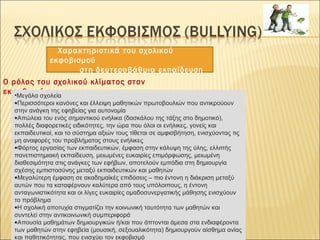 Χαρακτηριστικά του σχολικού
εκφοβισμού
στη δευτεροβάθμια εκπαίδευση
 Ο ρόλος του σχολικού κλίματος στον
εκφοβισμό•Μεγάλα σχολεία
•Περισσότεροι κανόνες και έλλειψη μαθητικών πρωτοβουλιών που αντικρούουν
στην ανάγκη της εφηβείας για αυτονομία
•Απώλεια του ενός σημαντικού ενήλικα (δασκάλου της τάξης στο δημοτικό),
πολλές διαφορετικές ειδικότητες, την ώρα που όλοι οι ενήλικες, γονείς και
εκπαιδευτικοί, και το σύστημα αξιών τους τίθεται σε αμφισβήτηση, ενισχύοντας τις
μη αναφορές του προβλήματος στους ενήλικες
•Φόρτος εργασίας των εκπαιδευτικών, έμφαση στην κάλυψη της ύλης, ελλιπής
πανεπιστημιακή εκπαίδευση, μειωμένες ευκαιρίες επιμόρφωσης, μειωμένη
διαθεσιμότητα στις ανάγκες των εφήβων, αποτελούν εμπόδια στη δημιουργία
σχέσης εμπιστοσύνης μεταξύ εκπαιδευτικών και μαθητών
•Μεγαλύτερη έμφαση σε ακαδημαϊκές επιδόσεις – πιο έντονη η διάκριση μεταξύ
αυτών που τα καταφέρνουν καλύτερα από τους υπόλοιπους, η έντονη
ανταγωνιστικότητα και οι λίγες ευκαιρίες ομαδοσυνεργατικής μάθησης ενισχύουν
το πρόβλημα
•Η σχολική αποτυχία στιγματίζει την κοινωνική ταυτότητα των μαθητών και
συντελεί στην αντικοινωνική συμπεριφορά
•Απουσία μαθημάτων δημιουργικών ή/και που άπτονται άμεσα στα ενδιαφέροντα
των μαθητών στην εφηβεία (μουσική, σεξουαλικότητα) δημιουργούν αίσθημα ανίας
και παθητικότητας, που ενισχύει τον εκφοβισμό
 