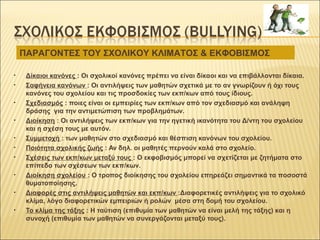 • Δίκαιοι κανόνες : Οι σχολικοί κανόνες πρέπει να είναι δίκαοι και να επιβάλλονται δίκαια.
• Σαφήνεια κανόνων : Οι αντιλήψεις των μαθητών σχετικά με το αν γνωρίζουν ή όχι τους
κανόνες του σχολείου και τις προσδοκίες των εκπ/κων από τους ίδιους.
• Σχεδιασμός : ποιες είναι οι εμπειρίες των εκπ/κων από τον σχεδιασμό και ανάληψη
δράσης για την αντιμετώπιση των προβλημάτων.
• Διοίκηση : Οι αντιλήψεις των εκπ/κων για την ηγετική ικανότητα του Δ/ντη του σχολείου
και η σχέση τους με αυτόν.
• Συμμετοχή : των μαθητών στο σχεδιασμό και θέσπιση κανόνων του σχολείου.
• Ποιότητα σχολικής ζωής : Αν δηλ. οι μαθητές περνούν καλά στο σχολείο.
• Σχέσεις των εκπ/κων μεταξύ τους : Ο εκφοβισμός μπορεί να σχετίζεται με ζητήματα στο
επίπεδο των σχέσεων των εκπ/κων.
• Διοίκηση σχολείου : Ο τροπος διοίκησης του σχολείου επηρεάζει σημαντικά τα ποσοστά
θυματοποίησης.
• Διαφορές στις αντιλήψεις μαθητών και εκπ/κων :Διαφορετικές αντιλήψεις για το σχολικό
κλίμα, λόγο διαφορετικών εμπειριών ή ρολών μέσα στη δομή του σχολείου.
• Το κλίμα της τάξης : Η ταύτιση (επιθυμία των μαθητών να είναι μελή της τάξης) και η
συνοχή (επιθυμία των μαθητών να συνεργάζονται μεταξύ τους).
ΠΑΡΑΓΟΝΤΕΣ ΤΟΥ ΣΧΟΛΙΚΟΥ ΚΛΙΜΑΤΟΣ & ΕΚΦΟΒΙΣΜΟΣ
 