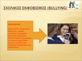 Ηλεκτρονική:
μέσω κινητού τηλεφώνου ή
διαδικτύου, απειλές,
προσβολές, δυσφήμιση,
κοινωνική απομόνωση,
δημοσιοποίηση πληροφοριών
και εικόνων χωρίς άδεια,
ψεύτικη ταυτότητα για
εκμαίευση πληροφοριών και
γελοιοποίηση
 