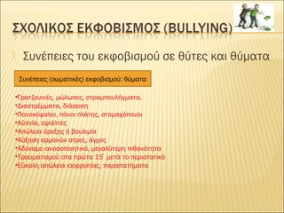  Συνέπειες του εκφοβισμού σε θύτες και θύματα
•Γρατζουνιές, μώλωπες, στραμπουλήγματα,
•Διαστρέμματα, διάσειση
•Πονοκέφαλοι, πόνοι πλάτης, στομαχόπονοι
•Αϋπνία, εφιάλτες
•Απώλεια όρεξης ή βουλιμία
•Αύξηση ορμονών στρες, άγχος
•Αδύναμο ανοσοποιητικό, μεγαλύτερη πιθανότητα
•Τραυματισμού στα πρώτα 15 μετά το περιστατικό́
•Εύκολη απώλεια ισορροπίας, παραπατήματα
Συνέπειες (σωματικές) εκφοβισμού: θύματα
 