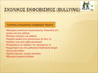 •Μειωμένη ικανότητα συγκέντρωσης, δυσκολίες στη
•μνήμη και στη μάθηση
•Έλλειψη κινήτρων για μάθηση
•Χαμηλό προφίλ στην επικοινωνία, δε λένε τις
•σκέψεις τους από φόβο χλευασμού
•Αποφεύγουν να τραβούν την προσοχή με τη
•συμμετοχή τους στη μαθησιακή διαδικασία ακόμα
•και με ερωτήσεις
•Σχολική άρνηση, συχνές απουσίες
•Μειωμένη σχολική επίδοση
Συνέπειες (πνευματικές) εκφοβισμού: θύματα
 