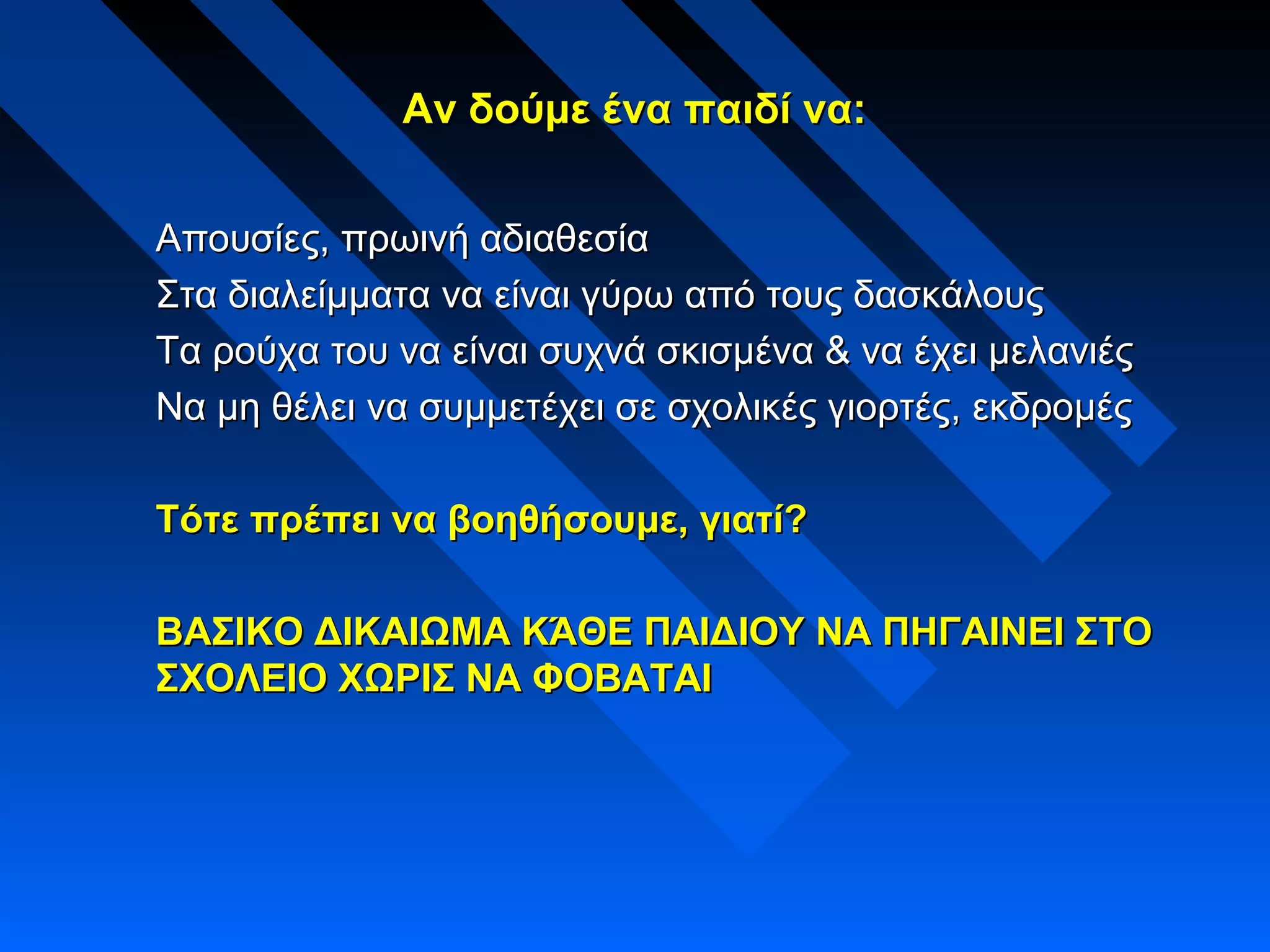 Αν δούμε ένα παιδί να:Αν δούμε ένα παιδί να:
Απουσίες, πρωινή αδιαθεσίαΑπουσίες, πρωινή αδιαθεσία
Στα διαλείμματα να είναι γύρω από τους δασκάλουςΣτα διαλείμματα να είναι γύρω από τους δασκάλους
Τα ρούχα του να είναι συχνά σκισμένα & να έχει μελανιέςΤα ρούχα του να είναι συχνά σκισμένα & να έχει μελανιές
Να μη θέλει να συμμετέχει σε σχολικές γιορτές, εκδρομέςΝα μη θέλει να συμμετέχει σε σχολικές γιορτές, εκδρομές
Τότε πρέπει να βοηθήσουμε, γιατί?Τότε πρέπει να βοηθήσουμε, γιατί?
ΒΑΣΙΚΟ ΔΙΚΑΙΩΜΑ ΚΆΘΕ ΠΑΙΔΙΟΥ ΝΑ ΠΗΓΑΙΝΕΙ ΣΤΟΒΑΣΙΚΟ ΔΙΚΑΙΩΜΑ ΚΆΘΕ ΠΑΙΔΙΟΥ ΝΑ ΠΗΓΑΙΝΕΙ ΣΤΟ
ΣΧΟΛΕΙΟ ΧΩΡΙΣ ΝΑ ΦΟΒΑΤΑΙΣΧΟΛΕΙΟ ΧΩΡΙΣ ΝΑ ΦΟΒΑΤΑΙ
 
