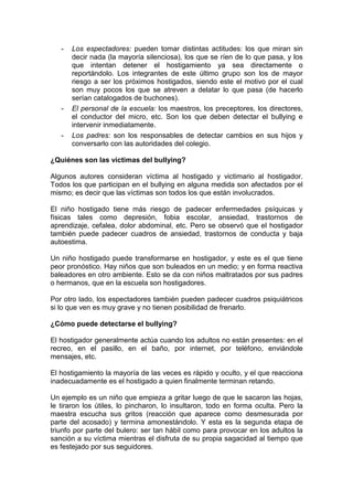 - Los espectadores: pueden tomar distintas actitudes: los que miran sin
decir nada (la mayoría silenciosa), los que se ríen de lo que pasa, y los
que intentan detener el hostigamiento ya sea directamente o
reportándolo. Los integrantes de este último grupo son los de mayor
riesgo a ser los próximos hostigados, siendo este el motivo por el cual
son muy pocos los que se atreven a delatar lo que pasa (de hacerlo
serían catalogados de buchones).
- El personal de la escuela: los maestros, los preceptores, los directores,
el conductor del micro, etc. Son los que deben detectar el bullying e
intervenir inmediatamente.
- Los padres: son los responsables de detectar cambios en sus hijos y
conversarlo con las autoridades del colegio.
¿Quiénes son las víctimas del bullying?
Algunos autores consideran víctima al hostigado y victimario al hostigador.
Todos los que participan en el bullying en alguna medida son afectados por el
mismo; es decir que las víctimas son todos los que están involucrados.
El niño hostigado tiene más riesgo de padecer enfermedades psíquicas y
físicas tales como depresión, fobia escolar, ansiedad, trastornos de
aprendizaje, cefalea, dolor abdominal, etc. Pero se observó que el hostigador
también puede padecer cuadros de ansiedad, trastornos de conducta y baja
autoestima.
Un niño hostigado puede transformarse en hostigador, y este es el que tiene
peor pronóstico. Hay niños que son buleados en un medio; y en forma reactiva
baleadores en otro ambiente. Esto se da con niños maltratados por sus padres
o hermanos, que en la escuela son hostigadores.
Por otro lado, los espectadores también pueden padecer cuadros psiquiátricos
si lo que ven es muy grave y no tienen posibilidad de frenarlo.
¿Cómo puede detectarse el bullying?
El hostigador generalmente actúa cuando los adultos no están presentes: en el
recreo, en el pasillo, en el baño, por internet, por teléfono, enviándole
mensajes, etc.
El hostigamiento la mayoría de las veces es rápido y oculto, y el que reacciona
inadecuadamente es el hostigado a quien finalmente terminan retando.
Un ejemplo es un niño que empieza a gritar luego de que le sacaron las hojas,
le tiraron los útiles, lo pincharon, lo insultaron, todo en forma oculta. Pero la
maestra escucha sus gritos (reacción que aparece como desmesurada por
parte del acosado) y termina amonestándolo. Y esta es la segunda etapa de
triunfo por parte del bulero: ser tan hábil como para provocar en los adultos la
sanción a su víctima mientras el disfruta de su propia sagacidad al tiempo que
es festejado por sus seguidores.
 
