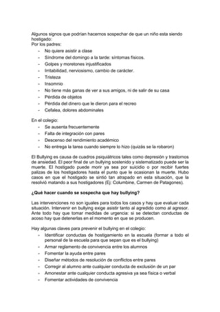 Algunos signos que podrían hacernos sospechar de que un niño esta siendo
hostigado:
Por los padres:
- No quiere asistir a clase
- Síndrome del domingo a la tarde: síntomas físicos.
- Golpes y moretones injustificados
- Irritabilidad, nerviosismo, cambio de carácter.
- Tristeza
- Insomnio
- No tiene más ganas de ver a sus amigos, ni de salir de su casa
- Pérdida de objetos
- Pérdida del dinero que le dieron para el recreo
- Cefalea, dolores abdominales
En el colegio:
- Se ausenta frecuentemente
- Falta de integración con pares
- Descenso del rendimiento académico
- No entrega la tarea cuando siempre lo hizo (quizás se la robaron)
El Bullying es causa de cuadros psiquiátricos tales como depresión y trastornos
de ansiedad. El peor final de un bullying sostenido y sistematizado puede ser la
muerte. El hostigado puede morir ya sea por suicidio o por recibir fuertes
palizas de los hostigadores hasta el punto que le ocasionan la muerte. Hubo
casos en que el hostigado se sintió tan atrapado en esta situación, que la
resolvió matando a sus hostigadores (Ej: Columbine, Carmen de Patagones).
¿Qué hacer cuando se sospecha que hay bullying?
Las intervenciones no son iguales para todos los casos y hay que evaluar cada
situación. Intervenir en bullying exige asistir tanto al agredido como al agresor.
Ante todo hay que tomar medidas de urgencia: si se detectan conductas de
acoso hay que detenerlas en el momento en que se producen.
Hay algunas claves para prevenir el bullying en el colegio:
- Identificar conductas de hostigamiento en la escuela (formar a todo el
personal de la escuela para que sepan que es el bullying)
- Armar reglamento de convivencia entre los alumnos
- Fomentar la ayuda entre pares
- Diseñar métodos de resolución de conflictos entre pares
- Corregir al alumno ante cualquier conducta de exclusión de un par
- Amonestar ante cualquier conducta agresiva ya sea física o verbal
- Fomentar actividades de convivencia
 