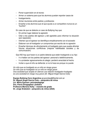 - Poner supervisión en el recreo
- Armar un sistema para que los alumnos puedan reportar casos de
- hostigamiento.
- Armar reuniones entre padres y profesores
- Enseñar a los alumnos que el que ayuda a un compañero nunca es un
“buchón”
En caso de que se detecte un caso de Bullying hay que:
- En primer lugar detener la agresión
- Citar a los padres del agresor y del agredido para informar la situación
(por separado)
- Intentar que el agresor se identifique empáticamente con el acosado
- Elaborar con el hostigador un compromiso por escrito de no agresión
- Enseñar técnicas de afrontamiento al hostigado para que pueda afrontar
futuras situaciones conflictivas (mejorar habilidades sociales y de
comunicación)
Que NO hay que hacer si un padre detecta que están hostigando a su hijo:
- Ir a hablar con los padres del agresor: personal o telefónicamente.
- Ir a protestar agresivamente al colegio: perderá veracidad el hecho
- Incitar a que el niño se defienda: si no lo hace es porque no puede
Un niño que es hostigado es un niño en riesgo grave
Un niño que es hostigador es un niño en riesgo grave
Una sociedad que acepta en silencio una relación hostigador-hostigado
es una sociedad en riesgo muy grave (Dr. Miguel Angel García Coto)
Equipo Bullying Cero Argentina grupocidep@fibertel.com.ar
Dr. Miguel Angel García Coto – psiquiatra de niños
Lic. María Zysman- psicopedagoga
Dra. Flavia Sinigagliesi- pediatra
Profesora Mariana Kelly – maestra de grado
Dr. Jorge Srabstein - psiquiatra de niños (USA)
 