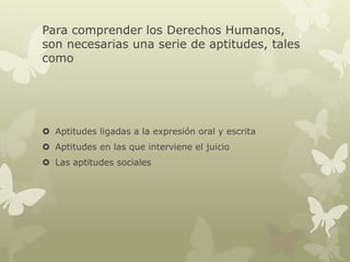 Para comprender los Derechos Humanos,
son necesarias una serie de aptitudes, tales
como
 Aptitudes ligadas a la expresión oral y escrita
 Aptitudes en las que interviene el juicio
 Las aptitudes sociales
 