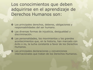 Los conocimientos que deben
adquirirse en el aprendizaje de
Derechos Humanos son:
 Los principales derechos, deberes, obligaciones y
responsabilidades del ser humano.
 Las diversas formas de injusticia, desigualdad y
discriminación.
 Las personalidades, los movimientos y los grandes
acontecimientos que, en la historia, han marcado con
éxito o no, la lucha constante a favor de los Derechos
Humanos.
 Las principales declaraciones y convenciones
internacionales que tratan de los Derechos Humanos.
 