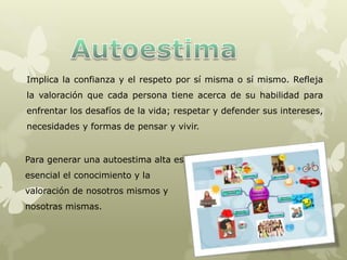 Implica la confianza y el respeto por sí misma o sí mismo. Refleja
la valoración que cada persona tiene acerca de su habilidad para
enfrentar los desafíos de la vida; respetar y defender sus intereses,
necesidades y formas de pensar y vivir.
Para generar una autoestima alta es
esencial el conocimiento y la
valoración de nosotros mismos y
nosotras mismas.
 