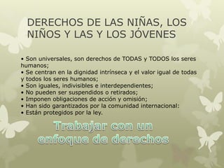 DERECHOS DE LAS NIÑAS, LOS
NIÑOS Y LAS Y LOS JÓVENES
• Son universales, son derechos de TODAS y TODOS los seres
humanos;
• Se centran en la dignidad intrínseca y el valor igual de todas
y todos los seres humanos;
• Son iguales, indivisibles e interdependientes;
• No pueden ser suspendidos o retirados;
• Imponen obligaciones de acción y omisión;
• Han sido garantizados por la comunidad internacional:
• Están protegidos por la ley.
 