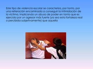 Este tipo de violencia escolar se caracteriza, por tanto, por una reiteración encaminada a conseguir la intimidación de la víctima, implicando un abuso de poder en tanto que es ejercida por un agresor más fuerte (ya sea esta fortaleza real o percibida subjetivamente) que aquella