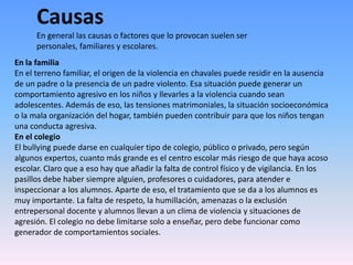 CausasEn general las causas o factores que lo provocan suelen ser personales, familiares y escolares. En la familiaEn el terreno familiar, el origen de la violencia en chavales puede residir en la ausencia de un padre o la presencia de un padre violento. Esa situación puede generar un comportamiento agresivo en los niños y llevarles a la violencia cuando sean adolescentes. Además de eso, las tensiones matrimoniales, la situación socioeconómica o la mala organización del hogar, también pueden contribuir para que los niños tengan una conducta agresiva.En el colegioEl bullying puede darse en cualquier tipo de colegio, público o privado, pero según algunos expertos, cuanto más grande es el centro escolar más riesgo de que haya acoso escolar. Claro que a eso hay que añadir la falta de control físico y de vigilancia. En los pasillos debe haber siempre alguien, profesores o cuidadores, para atender e inspeccionar a los alumnos. Aparte de eso, el tratamiento que se da a los alumnos es muy importante. La falta de respeto, la humillación, amenazas o la exclusión entrepersonal docente y alumnos llevan a un clima de violencia y situaciones de agresión. El colegio no debe limitarse solo a enseñar, pero debe funcionar como generador de comportamientos sociales.