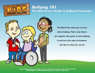 © 2013 PACER Center, Inc. All rights reserved. | 8161 Normandale Blvd | Minneapolis, MN 55437
952.838.9000 | PacerKidsAgainstBullying.org | bullying411@pacer.org
Bullying 101
The Club Crew’s Guide to Bullying Prevention
AGAINST BULLYING
PACER CENTER’s
®
The Club Crew wants you to know
about bullying. That’s why they’ve
put together this guide to what bullying
is and isn't, the roles of students,
and tips on what you can do.
 