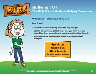 © 2013 PACER Center, Inc. All rights reserved. | 8161 Normandale Blvd | Minneapolis, MN 55437
952.838.9000 | PacerKidsAgainstBullying.org | bullying411@pacer.org 13© 2013 PACER Center, Inc. All rights reserved. | 8161 Normandale Blvd | Minneapolis, MN 55437
952.838.9000 | PacerKidsAgainstBullying.org | bullying411@pacer.org
Bullying: 101
Be the one who makes a difference
Who Does the Bullying?
• Think the person bullying is the big, tough kid on the
playground who pushes everyone around? Could be, but it
can also be the cheerleader or the quiet kid.
• It’s not appearance that defines someone who bullies; it is
their behavior.
• Students who bully can be any size, age, grade, or gender.
Speak up.
Reach out.
Be a friend.
Be a kid against bullying!
Bullying 101
The Club Crew’s Guide to Bullying Prevention
Witnesses – What Can They Do?
Be a friend!
• Invite the kid who is being bullied to play with you.
• Let the person being bullied know that you think they are
okay. Give them a compliment about something they do well.
• Work toward an environment where everyone can feel
accepted.
AGAINST BULLYING
PACER CENTER’s
®
 