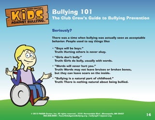 © 2013 PACER Center, Inc. All rights reserved. | 8161 Normandale Blvd | Minneapolis, MN 55437
952.838.9000 | PacerKidsAgainstBullying.org | bullying411@pacer.org 14
Bullying 101
The Club Crew’s Guide to Bullying Prevention
Seriously?
There was a time when bullying was actually seen as acceptable
behavior. People used to say things like:
• “Boys will be boys.”
Truth: Hurting others is never okay.
• “Girls don’t bully.”
Truth: Girls do bully, usually with words.
• “Words will never hurt you.”
Truth: Words may not leave bruises or broken bones,
but they can leave scars on the inside.
• “Bullying is a natural part of childhood.”
Truth: There is nothing natural about being bullied.
AGAINST BULLYING
PACER CENTER’s
®
 