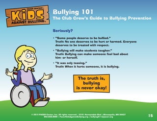 © 2013 PACER Center, Inc. All rights reserved. | 8161 Normandale Blvd | Minneapolis, MN 55437
952.838.9000 | PacerKidsAgainstBullying.org | bullying411@pacer.org 15
The truth is,
bullying
is never okay!
Bullying 101
The Club Crew’s Guide to Bullying Prevention
Seriously?
• “Some people deserve to be bullied.”
Truth: No one deserves to be hurt or harmed. Everyone
deserves to be treated with respect.
• “Bullying will make students tougher.”
Truth: Bullying can make someone feel bad about
him- or herself.
• “It was only teasing.”
Truth: When it hurts someone, it is bullying.
AGAINST BULLYING
PACER CENTER’s
®
 