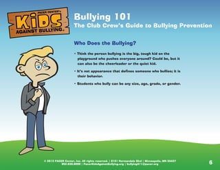© 2013 PACER Center, Inc. All rights reserved. | 8161 Normandale Blvd | Minneapolis, MN 55437
952.838.9000 | PacerKidsAgainstBullying.org | bullying411@pacer.org 6© 2013 PACER Center, Inc. All rights reserved. | 8161 Normandale Blvd | Minneapolis, MN 55437
952.838.9000 | PacerKidsAgainstBullying.org | bullying411@pacer.org
Bullying: 101
Be the one who makes a difference
Who Does the Bullying?
• Think the person bullying is the big, tough kid on the
playground who pushes everyone around? Could be, but it
can also be the cheerleader or the quiet kid.
• It’s not appearance that defines someone who bullies; it is
their behavior.
• Students who bully can be any size, age, grade, or gender.
AGAINST BULLYING
PACER CENTER’s
®
Bullying 101
The Club Crew’s Guide to Bullying Prevention
Who Does the Bullying?
• Think the person bullying is the big, tough kid on the
playground who pushes everyone around? Could be, but it
can also be the cheerleader or the quiet kid.
• It’s not appearance that defines someone who bullies; it is
their behavior.
• Students who bully can be any size, age, grade, or gender.
AGAINST BULLYING
PACER CENTER’s
®
 