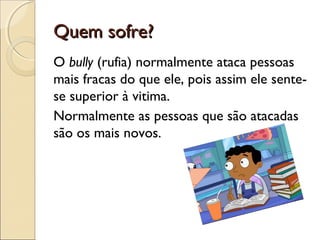 Quem sofre?Quem sofre?
O bully (rufia) normalmente ataca pessoas
mais fracas do que ele, pois assim ele sente-
se superior à vitima.
Normalmente as pessoas que são atacadas
são os mais novos.
 