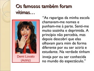 Os famosos também foramOs famosos também foram
vítimas…vítimas…
“As raparigas da minha escola
chamavam-me nomes e
punham-me à parte. Senti-me
muito sozinha e deprimida. A
princípio não percebia, mas
depois descobri que elas
olhavam para mim de forma
diferente por eu ser actriz e
estudante. Na verdade tinham
inveja por eu ser conhecida
no mundo do espectáculo.”
Demi Lovato
(Actriz)
 
