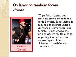 Os famosos também foramOs famosos também foram
vítimas…vítimas…
“O período máximo que
passei na escola em cada ano
foi de 3 meses. Eu fui vítima de
bullying por diversas vezes e,
aos 8 anos, estive no hospital
durante 10 dias devido aos
ferimentos. Em muitas escolas
fui perseguido por ser dos
poucos rapazes brancos.
Muitas vezes também me
roubavam…”Eminem
(Cantor)
 