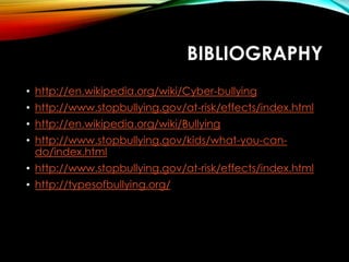 BIBLIOGRAPHY
• http://en.wikipedia.org/wiki/Cyber-bullying
• http://www.stopbullying.gov/at-risk/effects/index.html
• http://en.wikipedia.org/wiki/Bullying
• http://www.stopbullying.gov/kids/what-you-cando/index.html
• http://www.stopbullying.gov/at-risk/effects/index.html
• http://typesofbullying.org/

 