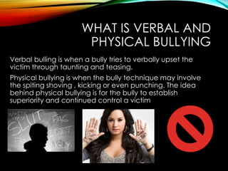 WHAT IS VERBAL AND
PHYSICAL BULLYING
Verbal bulling is when a bully tries to verbally upset the
victim through taunting and teasing.
Physical bullying is when the bully technique may involve
the spiting shoving , kicking or even punching. The idea
behind physical bullying is for the bully to establish
superiority and continued control a victim

 