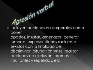Agresión verbalIncluyen acciones no corporales como poner apodos, insultar, amenazar, generar rumores, expresar dichos raciales o sexistas con la finalidad de discriminar, difundir chismes, realizar acciones de exclusión, bromas insultantes y repetidas, etc.