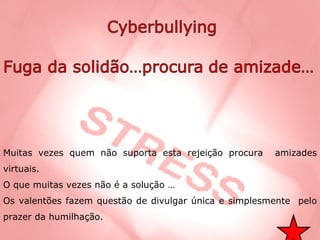 Muitas vezes quem não suporta esta rejeição procura  amizades virtuais. O que muitas vezes não é a solução … Os valentões fazem questão de divulgar única e simplesmente  pelo prazer da humilhação. 